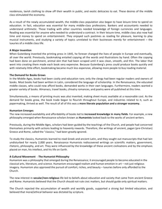 residences,	lavish	clothing	to	show	off	their	wealth	in	public,	and	exotic	delicacies	to	eat.	These	desires	of	the	middle	
class	stimulated	the	economy.	
	
As	a	result	of	the	newly	accumulated	wealth,	the	middle-class	population	also	began	to	have	leisure	time	to	spend	on	
education.	 In	 fact,	 education	 was	 essential	 for	 many	 middle-class	 professions.	 Bankers	 and	 accountants	 needed	 to	
understand	 arithmetic.	 Those	 trading	 with	 other	 countries	 needed	 knowledge	 of	 foreign	 currencies	 and	 languages.	
Reading	was	essential	for	anyone	who	needed	to	understand	a	contract.	In	their	leisure	time,	middle	class	also	now	had	
time	 and	 money	 to	 spend	 on	 entertainment.	 They	 enjoyed	 such	 pastimes	 as	 reading	 for	 pleasure,	 learning	 to	 play	
musical	 instruments,	 and	 studying	 a	 variety	 of	 topics	 unrelated	 to	 their	 businesses	 merely	 for	 entertainment	 –	 the	
luxuries	of	a	middle	class	life.	
	
A	Major	Invention	
When	Gutenberg	invented	the	printing	press	in	1445,	he	forever	changed	the	lives	of	people	in	Europe	and	eventually,	
all	over	the	world.	Previously,	bookmaking	entailed	copying	all	the	words	and	illustrations	by	hand.	Often	the	copying	
had	been	done	on	parchment,	animal	skin	that	had	been	scraped	until	it	was	clean,	smooth,	and	thin.	The	labor	that	
went	into	creating	them	made	each	book	very	expensive.	Because	Gutenberg's	press	could	produce	books	quickly	and	
with	relatively	little	effort,	bookmaking	became	much	less	expensive,	allowing	more	people	to	buy	reading	material.	
	
The	Demand	for	Books	Grows	
In	the	Middle	Ages,	books	had	been	costly	and	education	rare;	only	the	clergy	had	been	regular	readers	and	owners	of	
books.	Most	books	had	been	written	in	Latin,	considered	the	language	of	scholarship.	In	the	Renaissance,	the	educated	
middle	classes,	who	could	now	afford	books,	demanded	works	in	their	own	languages.	Furthermore,	readers	wanted	a	
greater	variety	of	books.	Almanacs,	travel	books,	chivalry	romances,	and	poetry	were	all	published	at	this	time.		
	
Simultaneously,	a	means	of	printing	music	was	also	invented,	making	sheet	music	available	at	a	reasonable	cost.	As	the	
demand	 for	 books	 grew,	 the	 book	 trade	 began	 to	 flourish	 throughout	 Europe,	 and	 industries	 related	 to	 it,	 such	 as	
papermaking,	thrived	as	well.	The	result	of	all	of	this	was	a	more	literate	population	and	a	stronger	economy.	
	
Humanism	Emerges	
The	new	increased	availability	and	affordability	of	books	led	to	increased	knowledge	in	many	fields.	For	example,	a	new	
philosophy	emerged	when	Renaissance	scholars	known	as	Humanists	looked	back	to	the	works	of	ancient	writers.		
	
Previously,	during	the	Middle	Ages,	scholars	had	been	guided	by	the	teachings	of	the	Church,	and	people	had	concerned	
themselves	primarily	with	actions	leading	to	heavenly	rewards.	Therefore,	the	writings	of	ancient,	pagan	(pre-Christian)	
Greece	and	Rome,	called	the	"classics,"	had	been	greatly	ignored.		
	
To	study	the	classics,	Humanists	learned	to	read	Greek	and	ancient	Latin,	and	they	sought	out	manuscripts	that	had	lain	
undisturbed	 for	 nearly	 2,000	 years.	 Renaissance	 Humanists	 rediscovered	 writings	 on	 scientific	 matters,	 government,	
rhetoric,	philosophy,	and	art.	They	were	influenced	by	the	knowledge	of	these	ancient	civilizations	and	by	the	emphasis	
placed	on	man,	his	intellect,	and	his	life	on	Earth.		
	
A	Cultural	Movement		-	The	Humanist	Philosophy	
Humanism	was	a	philosophy	that	emerged	during	the	Renaissance;	it	encouraged	people	to	become	educated	in	the	
classical	arts,	literature,	and	science.	Humanism	encouraged	realism	and	human	emotion	in	art	–	not	just	religious	
imagery.	Humanism	also	approved	the	pursuit	of	comfort,	riches,	and	beauty	–	luxuries	before	only	afforded	to	the	
Church.	
	
The	new	interest	in	secular/non-religious	life	led	to	beliefs	about	education	and	society	that	came	from	ancient	Greece	
and	Rome.	Humanists	believed	that	the	Church	should	not	rule	civic	matters,	but	should	guide	only	spiritual	matters.		
	
The	 Church	 rejected	 the	 accumulation	 of	 wealth	 and	 worldly	 goods,	 supported	 a	 strong	 but	 limited	 education,	 and	
believed	that	moral/ethical	behavior	was	dictated	by	scripture.		
	
 