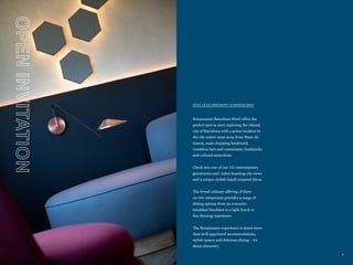 4
OPEN
INVITATION
STAY LESS ORDINARY IN BARCELONA
Renaissance Barcelona Hotel offers the
perfect spot to start exploring the vibrant
city of Barcelona with a prime location in
the city center steps away from Paseo de
Gracia, main shopping boulevard,
countless bars and restaurants, landmarks
and cultural attractions.
Check into one of our 211 contemporary
guestrooms and suites boasting city views
and a unique stylish Gaudí-inspired décor.
The broad culinary offering of three
on-site restaurants provides a range of
dining options from an extensive
breakfast breakfast to a light lunch or
fine dinning experience.
The Renaissance experience is about more
than well-appointed accommodations,
stylish spaces and delicious dining – it’s
about discovery.
 