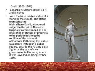 David (1501-1504)
• -a marble sculpture stands 13 ft
and 5 inches
• with the base marble statue of a
standing male nude. The statue
represents the
Biblical hero David, a favoured
subject in the art of Florence.
Originally commissioned as one
of a series of statues of prophets
to be positioned along the
roofline of the east end
of Florence Cathedral, the statue
was placed instead in a public
square, outside the Palazzo della
Signoria, the seat of civic
government in Florence, where
it was unveiled on 8 September
1504.
 