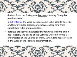 • derived from the Portuguese barocco meaning, 'irregular
pearl or stone‘
• In art criticism the word Baroque came to be used to describe
anything irregular, bizarre, or otherwise departing from
established rules and proportions.
• Baroque art above all reflected the religious tensions of the
age - notably the desire of the Catholic Church in Rome (as
annunciated at the Council of Trent, 1545-63) to reassert itself
in the wake of the Protestant Reformation.
 