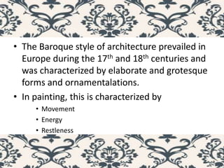 • The Baroque style of architecture prevailed in
Europe during the 17th and 18th centuries and
was characterized by elaborate and grotesque
forms and ornamentalations.
• In painting, this is characterized by
• Movement
• Energy
• Restleness
 