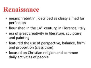 • means “rebirth” ; decribed as classy aimed for
perfection
• flourished in the 14th century, in Florence, Italy
• era of great creativity in literature, sculpture
and painting
• featured the use of perspective, balance, form
and proportion (classicism)
• focused on Christian religion and common
daily activities of people
 