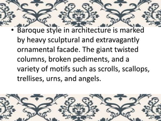 • Baroque style in architecture is marked
by heavy sculptural and extravagantly
ornamental facade. The giant twisted
columns, broken pediments, and a
variety of motifs such as scrolls, scallops,
trellises, urns, and angels.
 