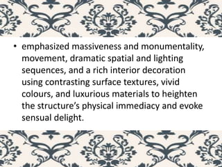 • emphasized massiveness and monumentality,
movement, dramatic spatial and lighting
sequences, and a rich interior decoration
using contrasting surface textures, vivid
colours, and luxurious materials to heighten
the structure’s physical immediacy and evoke
sensual delight.
 