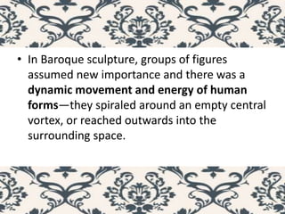 • In Baroque sculpture, groups of figures
assumed new importance and there was a
dynamic movement and energy of human
forms—they spiraled around an empty central
vortex, or reached outwards into the
surrounding space.
 