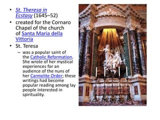 • St. Theresa in
Ecstasy (1645–52)
• created for the Cornaro
Chapel of the church
of Santa Maria della
Vittoria
• St. Teresa
– was a popular saint of
the Catholic Reformation.
She wrote of her mystical
experiences for an
audience of the nuns of
her Carmelite Order; these
writings had become
popular reading among lay
people interested in
spirituality.
 