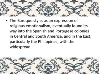 • The Baroque style, as an expression of
religious emotionalism, eventually found its
way into the Spanish and Portugese colonies
in Central and South America, and in the East,
particularly the Philippines, with the
widespread
 
