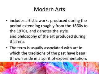 Modern Arts
• includes artistic works produced during the
period extending roughly from the 1860s to
the 1970s, and denotes the style
and philosophy of the art produced during
that era.
• The term is usually associated with art in
which the traditions of the past have been
thrown aside in a spirit of experimentation.
 