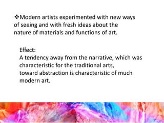 Modern artists experimented with new ways
of seeing and with fresh ideas about the
nature of materials and functions of art.
Effect:
A tendency away from the narrative, which was
characteristic for the traditional arts,
toward abstraction is characteristic of much
modern art.
 
