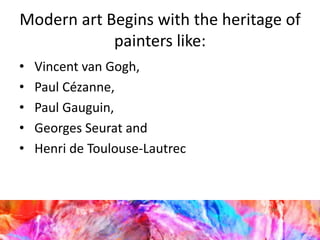 Modern art Begins with the heritage of
painters like:
• Vincent van Gogh,
• Paul Cézanne,
• Paul Gauguin,
• Georges Seurat and
• Henri de Toulouse-Lautrec
 