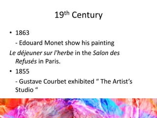 19th Century
• 1863
- Edouard Monet show his painting
Le déjeuner sur l'herbe in the Salon des
Refusés in Paris.
• 1855
- Gustave Courbet exhibited “ The Artist’s
Studio “
 