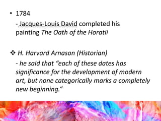 • 1784
- Jacques-Louis David completed his
painting The Oath of the Horatii
 H. Harvard Arnason (Historian)
- he said that “each of these dates has
significance for the development of modern
art, but none categorically marks a completely
new beginning.”
 