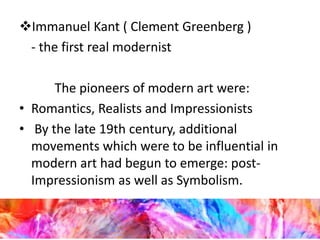 Immanuel Kant ( Clement Greenberg )
- the first real modernist
The pioneers of modern art were:
• Romantics, Realists and Impressionists
• By the late 19th century, additional
movements which were to be influential in
modern art had begun to emerge: post-
Impressionism as well as Symbolism.
 