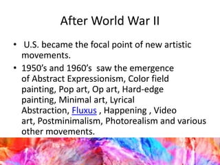 After World War II
• U.S. became the focal point of new artistic
movements.
• 1950’s and 1960’s saw the emergence
of Abstract Expressionism, Color field
painting, Pop art, Op art, Hard-edge
painting, Minimal art, Lyrical
Abstraction, Fluxus , Happening , Video
art, Postminimalism, Photorealism and various
other movements.
 
