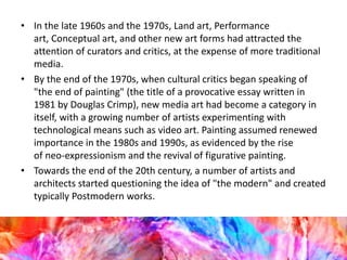 • In the late 1960s and the 1970s, Land art, Performance
art, Conceptual art, and other new art forms had attracted the
attention of curators and critics, at the expense of more traditional
media.
• By the end of the 1970s, when cultural critics began speaking of
"the end of painting" (the title of a provocative essay written in
1981 by Douglas Crimp), new media art had become a category in
itself, with a growing number of artists experimenting with
technological means such as video art. Painting assumed renewed
importance in the 1980s and 1990s, as evidenced by the rise
of neo-expressionism and the revival of figurative painting.
• Towards the end of the 20th century, a number of artists and
architects started questioning the idea of "the modern" and created
typically Postmodern works.
 