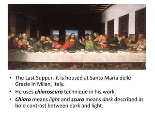 • The Last Supper- it is housed at Santa Maria delle
Grazie in Milan, Italy.
• He uses chiaroscuro technique in his work.
• Chiaro means light and scuro means dark described as
bold contrast between dark and light.
 