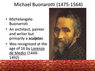 Michael Buonarotti (1475-1564)
• Michelangelo
Buonarroti
• An architect, painter
and writer but
primarily a sculptor.
• Was recognized at the
age of 16 by Lorenzo
de Medici (1449-
1492)
 
