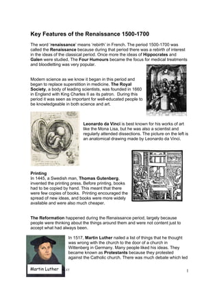 Key Features of the Renaissance 1500-1700
The word ‘renaissance’ means ‘rebirth’ in French. The period 1500-1700 was
called the Renaissance because during that period there was a rebirth of interest
in the ideas of the classical period. Once more the ideas of Hippocrates and
Galen were studied. The Four Humours became the focus for medical treatments
and bloodletting was very popular.


Modern science as we know it began in this period and
began to replace superstition in medicine. The Royal
Society, a body of leading scientists, was founded in 1660
in England with King Charles II as its patron. During this
period it was seen as important for well-educated people to
be knowledgeable in both science and art.



                            Leonardo da Vinci is best known for his works of art
                            like the Mona Lisa, but he was also a scientist and
                            regularly attended dissections. The picture on the left is
                            an anatomical drawing made by Leonardo da Vinci.




Printing
In 1445, a Swedish man, Thomas Gutenberg,
invented the printing press. Before printing, books
had to be copied by hand. This meant that there
were few copies of books. Printing encouraged the
spread of new ideas, and books were more widely
available and were also much cheaper.


The Reformation happened during the Renaissance period, largely because
people were thinking about the things around them and were not content just to
accept what had always been.

                     In 1517, Martin Luther nailed a list of things that he thought
                     was wrong with the church to the door of a church in
                     Wittenberg in Germany. Many people liked his ideas. They
                     became known as Protestants because they protested
                     against the Catholic church. There was much debate which led

Martin Luther
RW RENAISSANCE BOOKLET                                                               1
 