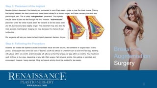 Step 3: Placement of the Implant
Besides incision placement, the implants can be inserted in one of two areas – under or over the chest muscle. Placing
the implant between the chest muscle and breast tissue allows for a shorter surgery and faster recovery time with less
post-surgical pain. This is called “sub-glandular” placement. The implants
Breast
Augmentation
Surgery
11
Step 4: Following the Procedure
Incisions are closed with layered sutures in the breast tissue and with sutures, skin adhesive or surgical tape. Drains,
pumps, and support bras cannot be used. If desired, a soft bra without an underwire can be worn the next day. Swelling
will subdue within one month, and the breasts will adhere to their final shape and size within six months. You should not
work for three to four days, depending on your job. After surgery, light physical activity, like walking, is permitted and
encouraged. However, heavy exercise, lifting and sexual activity should be avoided for two weeks.
may be easier to see and feel through the skin, however. “sub-muscular”
placement under the chest muscle allows the implants to be less easily seen
and felt, but recovery takes slightly longer. This placement may also allow for
more accurate mammogram imaging and may decrease the chance of scar
contracture.
Our surgeons will help you make the best implant placement decision for you.
WWW.RPSMD.COM
 