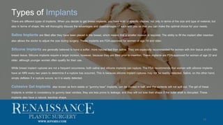 Types of Implants
12
There are different types of implants. When you decide to get breast implants, you have a lot of specific choices, not only in terms of the size and type of material, but
also in terms of shape. We will thoroughly discuss the advantages and disadvantages of each with you so that you can make the optimal choice for your needs.
Saline Implants are filled after they have been placed in the breast, which means that a smaller incision is required. The ability to fill the implant after insertion
also allows the doctor to adjust the size during surgery. These implants are FDA-approved for women of age 18 and older.
Silicone Implants are generally believed to have a softer, more natural feel than saline. They are especially recommended for women with thin tissue and/or little
breast tissue. Silicone implants require a larger incision, however, because they are filled prior to insertion. These implants are FDA-approved for women of age 22 and
older, although younger women often qualify for their use.
While breast implant ruptures are not a frequent occurrence, both saline and silicone implants can rupture. The FDA recommends that women with silicone implants
have an MRI every two years to determine if a rupture has occurred. This is because silicone implant ruptures may not be readily detected. Saline, on the other hand,
simply deflates if a rupture occurs, so it is easily detected.
Cohesive Gel Implants, also known as form stable or “gummy bear” implants, can be divided in half, and the contents will not spill out. The gel of these
implants is similar in consistency to gummy bear candies, they are less prone to leakage, and they will not lose their shape if the outer shell is disrupted. These
implants also have a natural, teardrop shape.
WWW.RPSMD.COM
 