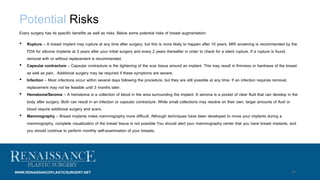 14
Potential Risks
Every surgery has its specific benefits as well as risks. Below some potential risks of breast augmentation:
• Rupture – A breast implant may rupture at any time after surgery, but this is more likely to happen after 10 years. MRI screening is recommended by the
FDA for silicone implants at 3 years after your initial surgery and every 2 years thereafter in order to check for a silent rupture. If a rupture is found,
removal with or without replacement is recommended.
• Capsular contracture – Capsular contracture is the tightening of the scar tissue around an implant. This may result in firmness or hardness of the breast
as well as pain. Additional surgery may be required if these symptoms are severe.
• Infection – Most infections occur within several days following the procedure, but they are still possible at any time. If an infection requires removal,
replacement may not be feasible until 3 months later.
• Hematoma/Seroma – A hematoma is a collection of blood in the area surrounding the implant. A seroma is a pocket of clear fluid that can develop in the
body after surgery. Both can result in an infection or capsular contracture. While small collections may resolve on their own, larger amounts of fluid or
blood require additional surgery and scars.
• Mammography – Breast implants make mammography more difficult. Although techniques have been developed to move your implants during a
mammography, complete visualization of the breast tissue is not possible You should alert your mammography center that you have breast implants, and
you should continue to perform monthly self-examination of your breasts.
WWW.RENAISSANCEPLASTICSURGERY.NET
 