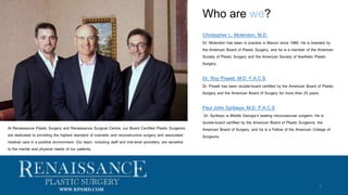 Who are we?
3
WWW.RPSMD.COM
At Renaissance Plastic Surgery and Renaissance Surgical Centre, our Board Certified Plastic Surgeons
are dedicated to providing the highest standard of cosmetic and reconstructive surgery and associated
medical care in a positive environment. Our team, including staff and mid-level providers, are sensitive
to the mental and physical needs of our patients.
Christopher L. Mclendon, M.D.
Dr. Mclendon has been in practice in Macon since 1989. He is boarded by
the American Board of Plastic Surgery, and he is a member of the American
Society of Plastic Surgery and the American Society of Aesthetic Plastic
Surgery.
Dr. Roy Powell, M.D. F.A.C.S
Dr. Powell has been double-board certified by the American Board of Plastic
Surgery and the American Board of Surgery for more than 25 years.
Paul John Syribeys, M.D. F.A.C.S
Dr. Syribeys is Middle Georgia’s leading microvascular surgeon. He is
double-board certified by the American Board of Plastic Surgeons, the
American Board of Surgery, and he is a Fellow of the American College of
Surgeons.
 