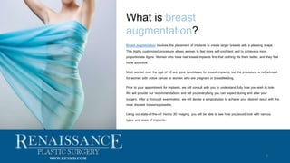 What is breast
augmentation?
Breast augmentation involves the placement of implants to create larger breasts with a pleasing shape.
This highly customized procedure allows women to feel more self-confident and to achieve a more
proportionate figure. Women who have had breast implants find that clothing fits them better, and they feel
more attractive.
Most women over the age of 18 are good candidates for breast implants, but the procedure is not advised
for women with active cancer or women who are pregnant or breastfeeding.
Prior to your appointment for implants, we will consult with you to understand fully how you wish to look.
We will provide our recommendations and tell you everything you can expect during and after your
surgery. After a thorough examination, we will devise a surgical plan to achieve your desired result with the
most discreet incisions possible.
Using our state-of-the-art Vectra 3D imaging, you will be able to see how you would look with various
types and sizes of implants.
4
WWW.RPSMD.COM
 