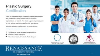 There are many ways for you to identify a qualified plastic surgeon.
Ask your friends or family members, who’ve had breast
augmentations, for referrals. Find plastic surgeons in your area, and
on their website, read testimonials from their past patients.
For more information, please contact any of the following
distinguished professional organizations:
 The American Society of Plastic Surgeons (ASPS)
 American College of Surgeons
 International Society of Aesthetic Plastic Surgeons
Plastic Surgery
Certification
6
WWW.RPSMD.COM
 