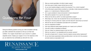 • Were you trained specifically in the field of plastic surgery?
• How many years of plastic surgery training have you had?
• Do you have hospital privileges to perform this procedure? If so, at which hospitals?
• Is the office-based surgical facility accredited by a nationally-or state-recognized accrediting
agency, or is it state-licensed or Medicare-certified?
• Am I a good candidate for breast enhancement or breast enlargement?
• What will be expected of me to get the best results?
• Where and how will you perform my breast augmentation surgery?
• What shape, size, incision site and placement site are recommended for me?
• How long of a recovery period can I expect, and what help will I need during my recovery?
• What are the risks and complications associated with my procedure?
• How are complications handled?
• How many additional implant-related operations can I expect over my lifetime?
• How will my ability to breastfeed be affected?
• How can I expect my implanted breasts to look over time?
• What are my options if I am dissatisfied with the cosmetic outcome?
• How will my breasts look if I choose to have the implants removed without replacement?
• Do you have breast augmentation before-and-after photos I can look at for this procedure
and what results are reasonable for me?
Questions for Your
Plastic Surgeon
Asking the following questions during your initial consultation will help
you better understand the procedure so that you can feel more
confident. Your surgeon should listen to your concerns in a patient,
respectful manner. Assess your surgeon in his or her response so that
you can determine how comfortable you feel with him or her.
7
WWW.RPSMD.COM
 