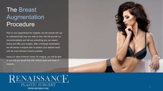 8
The Breast
Augmentation
Procedure
Prior to your appointment for implants, we will consult with you
to understand fully how you wish to look. We will provide our
recommendations and tell you everything you can expect
during and after your surgery. After a thorough examination,
we will devise a surgical plan to achieve your desired result
with the most discreet incisions possible.
Using our state-of-the-art Vectra 3D imaging, you will be able
to see how you would look with various types and sizes of
implants.
WWW.RPSMD.COM
 