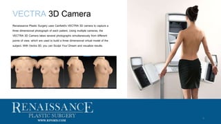 VECTRA 3D Camera
9
Renaissance Plastic Surgery uses Canfield's VECTRA 3D camera to capture a
three dimensional photograph of each patient. Using multiple cameras, the
VECTRA 3D Camera takes several photographs simultaneously from different
points of view, which are used to build a three dimensional virtual model of the
subject. With Vectra 3D, you can Sculpt Your Dream and visualize results.
WWW.RPSMD.COM
 
