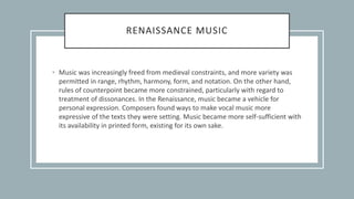 RENAISSANCE MUSIC
• Music was increasingly freed from medieval constraints, and more variety was
permitted in range, rhythm, harmony, form, and notation. On the other hand,
rules of counterpoint became more constrained, particularly with regard to
treatment of dissonances. In the Renaissance, music became a vehicle for
personal expression. Composers found ways to make vocal music more
expressive of the texts they were setting. Music became more self-sufficient with
its availability in printed form, existing for its own sake.
 