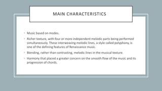 MAIN CHARACTERISTICS
• Music based on modes.
• Richer texture, with four or more independent melodic parts being performed
simultaneously. These interweaving melodic lines, a style called polyphony, is
one of the defining features of Renaissance music.
• Blending, rather than contrasting, melodic lines in the musical texture.
• Harmony that placed a greater concern on the smooth flow of the music and its
progression of chords.
 
