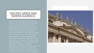 ANCIENT GREEK AND
ROMAN ELEMENTS
• Renaissance Architecture borrowed
many of its most distinctive elements
from Classical Architecture. The
buildings of the Ancient Greeks and
Romans all utilized the same round
arches, pediments, and columns.
Column Capitals of the Classical orders
such as Doric, Ionic, and Corinthian,
are prevalent in most renaissance
buildings. Here at St. Peter’s Basilica in
Rome, you can see all of these various
classical elements. The columns have
Corinthian Capitals, there are
pediments throughout the facade, and
the roof balustrade is capped with
marble statues, just like what was seen
on some Roman and Greek Temples.
 