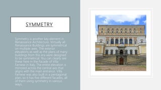 SYMMETRY
• Symmetry is another key element in
Renaissance Architecture. Virtually all
Renaissance Buildings are symmetrical
on multiple axes. The exterior
elevations as well as the plans of many
buildings from this era were designed
to be symmetrical. You can clearly see
these here in the Facade of Villa
Farnese in Italy. The entire elevation is
mirrored across the central axis that
aligns with the main entrance. Villa
Farnese was also built in a pentagonal
plan, so it has five different facades, all
of them using symmetry in various
ways.
 