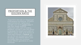 PROPORTION & THE
GOLDEN RATIO
• Proportions were also an integral part
of Renaissance Architecture. Architects
experimented with mathematical
concepts such as the Golden Ratio to
help them design buildings.
Proportions were used on building
elevations, and also in plan and section
to develope the heights and widths of
different spaces. Here at the Basilica of
Santa Maria Novella in Florence, you
can see the use of proportions within
the design. Leon Battista Alberti used
the Golden Ratio and combined
several different geometries to create
the facade
 