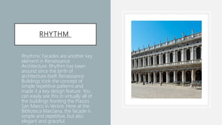 RHYTHM
• Rhythmic Facades are another key
element in Renaissance
Architecture. Rhythm has been
around since the birth of
architecture itself. Renaissance
Buildings took the concept of
simple repetitive patterns and
made it a key design feature. You
can easily see this in virtually all of
the buildings fronting the Piazzo
San Marco in Venice. Here at the
Biblioteca Marciana, the facade is
simple and repetitive, but also
elegant and graceful.
 