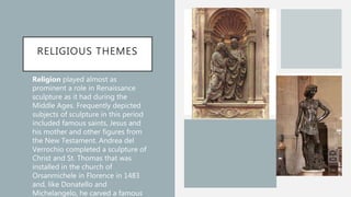 RELIGIOUS THEMES
• Religion played almost as
prominent a role in Renaissance
sculpture as it had during the
Middle Ages. Frequently depicted
subjects of sculpture in this period
included famous saints, Jesus and
his mother and other figures from
the New Testament. Andrea del
Verrochio completed a sculpture of
Christ and St. Thomas that was
installed in the church of
Orsanmichele in Florence in 1483
and, like Donatello and
Michelangelo, he carved a famous
 