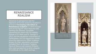 RENAISSANCE
REALISM
• Advances in perspective and the
depiction of human anatomy resulted in
a trend of increasing naturalism in
Renaissance sculpture, in which human
and animal figures were depicted with
startling life-likeness. Donatello
pioneered this trend with his realistic
statues of St. Mark and St. George in
1415, and the equestrian monument of
Gattamelata, the first equestrian statue
since the classical era. Other sculptors
known for their naturalistic portrayals
included Piero di Giovanni Tedesco,
Nanni di Banco and Lorenzo Ghiberti,
who used perspective to lend a degree
of similitude to his relief carvings.
 