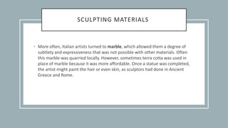 SCULPTING MATERIALS
• More often, Italian artists turned to marble, which allowed them a degree of
subtlety and expressiveness that was not possible with other materials. Often
this marble was quarried locally. However, sometimes terra cotta was used in
place of marble because it was more affordable. Once a statue was completed,
the artist might paint the hair or even skin, as sculptors had done in Ancient
Greece and Rome.
 