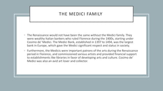 THE MEDICI FAMILY
• The Renaissance would not have been the same without the Medici family. They
were wealthy Italian bankers who ruled Florence during the 1400s, starting under
Cosimo de’ Medici. The Medici Bank, established in 1397 to 1494, was the largest
bank in Europe, which gave the Medici significant respect and status in society.
• Furthermore, the Medicis were important patrons of the arts during the Renaissance
period in Florence, and commissioned various artists and provided financial support
to establishments like libraries in favor of developing arts and culture. Cosimo de’
Medici was also an avid art lover and collector.
 