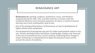 RENAISSANCE ART
• Renaissance art, painting, sculpture, architecture, music, and literature
produced during the 14th, 15th, and 16th centuries in Europe under the
combined influences of an increased awareness of nature, a revival of classical
learning, and a more individualistic view of man.
• One of the distinguishing features of Renaissance art was its development of
highly realistic linear perspective.
• The development of perspective was part of a wider trend towards realism in the
arts. Painters developed other techniques, studying light, shadow, and, famously
in the case of Leonardo da Vinci, human anatomy. Underlying these changes in
artistic method was a renewed desire to depict the beauty of nature and to
unravel the axioms of aesthetics.
 