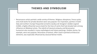 THEMES AND SYMBOLISM
• Renaissance artists painted a wide variety of themes. Religious altarpieces, fresco cycles,
and small works for private devotion were very popular. For inspiration, painters in both
Italy and northern Europe frequently turned to Jacobus de Voragine's Golden Legend
(1260), a highly influential source book for the lives of saints that had already had a strong
influence on Medieval artists. The rebirth of classical antiquity and Renaissance
humanism also resulted in many mythological and history paintings. Ovidian stories, for
example, were very popular. Decorative ornament, often used in painted architectural
elements, was especially influenced by classical Roman motifs.
 