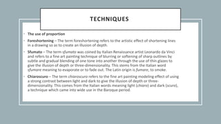 TECHNIQUES
• The use of proportion
• Foreshortening – The term foreshortening refers to the artistic effect of shortening lines
in a drawing so as to create an illusion of depth.
• Sfumato – The term sfumato was coined by Italian Renaissance artist Leonardo da Vinci
and refers to a fine art painting technique of blurring or softening of sharp outlines by
subtle and gradual blending of one tone into another through the use of thin glazes to
give the illusion of depth or three-dimensionality. This stems from the Italian word
sfumare meaning to evaporate or to fade out. The Latin origin is fumare, to smoke.
• Chiaroscuro – The term chiaroscuro refers to the fine art painting modeling effect of using
a strong contrast between light and dark to give the illusion of depth or three-
dimensionality. This comes from the Italian words meaning light (chiaro) and dark (scuro),
a technique which came into wide use in the Baroque period.
 