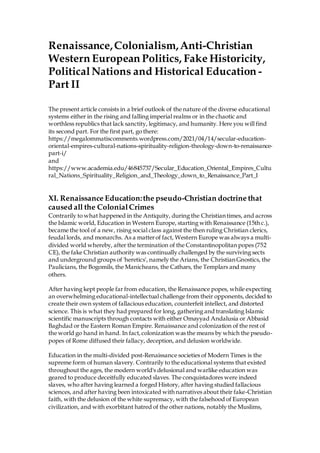 Renaissance,Colonialism,Anti-Christian
Western European Politics, Fake Historicity,
PoliticalNations and Historical Education -
Part II
The present article consists in a brief outlook of the nature of the diverse educational
systems either in the rising and falling imperial realms or in the chaotic and
worthless republics that lack sanctity, legitimacy, and humanity. Here you will find
its second part. For the first part, go there:
https://megalommatiscomments.wordpress.com/2021/04/14/secular-education-
oriental-empires-cultural-nations-spirituality-religion-theology-down-to-renaissance-
part-i/
and
https://www.academia.edu/46845737/Secular_Education_Oriental_Empires_Cultu
ral_Nations_Spirituality_Religion_and_Theology_down_to_Renaissance_Part_I
XI. Renaissance Education:the pseudo-Christian doctrine that
caused all the ColonialCrimes
Contrarily to what happened in the Antiquity, during the Christian times, and across
the Islamic world, Education in Western Europe, starting with Renaissance (15th c.),
became the tool of a new, rising social class against the then ruling Christian clerics,
feudal lords, and monarchs. As a matterof fact, Western Europe was always a multi-
divided world whereby, after the termination of the Constantinopolitan popes (752
CE), the fake Christian authority was continually challenged by the surviving sects
and underground groups of 'heretics', namely the Arians, the Christian Gnostics, the
Paulicians, the Bogomils, the Manicheans, the Cathars, the Templars and many
others.
After having kept people far from education, the Renaissance popes, while expecting
an overwhelming educational-intellectual challenge from their opponents, decided to
create their own system of fallacious education, counterfeit intellect, and distorted
science. This is what they had prepared for long, gathering and translating Islamic
scientific manuscripts through contacts with either Omayyad Andalusia or Abbasid
Baghdad or the Eastern Roman Empire. Renaissance and colonization of the rest of
the world go hand in hand. In fact,colonization was the means by which the pseudo-
popes of Rome diffused their fallacy, deception, and delusion worldwide.
Education in the multi-divided post-Renaissance societies of Modern Times is the
supreme form of human slavery. Contrarily to the educational systems that existed
throughout the ages, the modern world's delusional and warlike education was
geared to produce deceitfully educated slaves. The conquistadores were indeed
slaves, who after having learned a forged History, after having studied fallacious
sciences, and after having been intoxicated with narratives about their fake-Christian
faith, with the delusion of the white supremacy, with the falsehood of European
civilization, and with exorbitant hatred of the other nations, notably the Muslims,
 
