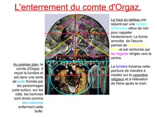 L'enterrement du comte d'Orgaz. Au premier plan , le comte d'Orgaz. Il reçoit la lumière et est dans une sorte de  bulle  formée par les personnages juste autour, sur les côté, les hommes sont droits comme  des colonnes  enfermant cette bulle. Le haut du tableau  est séparé par une  rangée d'hommes  vêtus de noir pour rappeler l'enterrement. La forme arrondie  de l'œuvre permet de  tendre vers Dieu  et est renforcée par  les regards  dirigés vers le centre. La  lumière  traverse cette peinture de manière à insister sur le  caractère religieux  et à l'élévation de l'âme après la mort.  