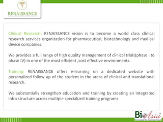 Clinical Research: RENAISSANCEvision is to become a world class clinical research services organization for pharmaceutical, biotechnology and medical device companies.We provides a full range of high quality management of clinical trials(phase I to phase IV) in one of the most efficient ,cost effective environments.Training: RENAISSANCE offers e-learning on a dedicated website with personalized follow up of the student in the areas of clinical and translational research.We substantially strengthen education and training by creating an integrated infra structure across multiple specialized training programs 