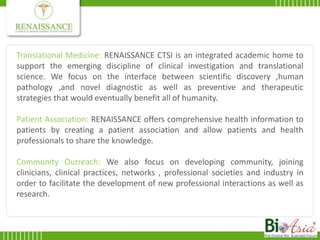 Translational Medicine: RENAISSANCE CTSI is an integrated academic home to support the emerging discipline of clinical investigation and translational science. We focus on the interface between scientific discovery ,human pathology ,and novel diagnostic as well as preventive and therapeutic strategies that would eventually benefit all of humanity.Patient Association: RENAISSANCE offers comprehensive health information to patients by creating a patient association and allow patients and health professionals to share the knowledge.Community Outreach: We also focus on developing community, joining clinicians, clinical practices, networks , professional societies and industry in order to facilitate the development of new professional interactions as well as research.