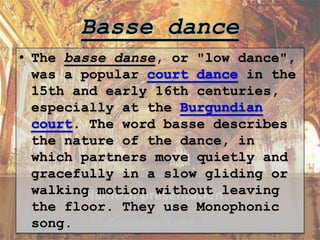 • The basse danse, or "low dance",
was a popular in the
15th and early 16th centuries,
especially at the
. The word basse describes
the nature of the dance, in
which partners move quietly and
gracefully in a slow gliding or
walking motion without leaving
the floor. They use Monophonic
song.
 