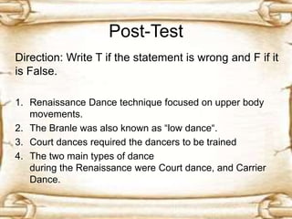 Post-Test
Direction: Write T if the statement is wrong and F if it
is False.
1. Renaissance Dance technique focused on upper body
movements.
2. The Branle was also known as “low dance“.
3. Court dances required the dancers to be trained
4. The two main types of dance
during the Renaissance were Court dance, and Carrier
Dance.
 